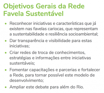 A Rede Favela Sustentável objetiva: trazer a luz as iniciativas e características que já existem nas favelas cariocas, que representam a sustentabilidade e resiliência socioambiental; dar transparência e visibilidade para estas iniciativas; criar redes de troca de conhecimentos, estratégias e informações entre iniciativas sustentáveis; fomentar capacitações e parcerias para fortalecer a Rede, para tornar possível este modelo de desenvolvimento; e ampliar este debate para além do Rio.